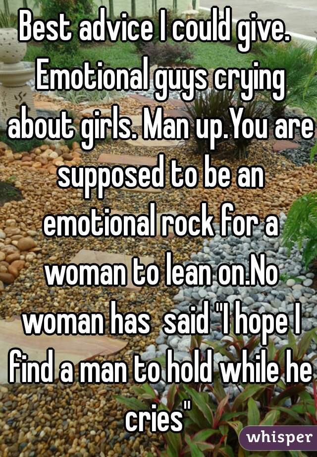 Best advice I could give.  Emotional guys crying about girls. Man up.You are supposed to be an emotional rock for a woman to lean on.No woman has  said "I hope I find a man to hold while he cries" 