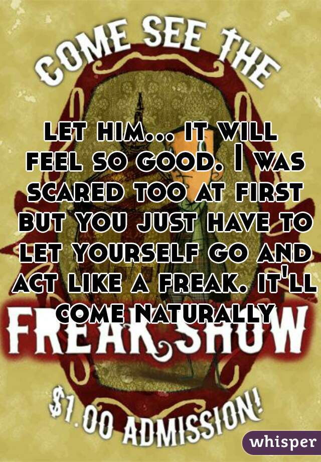 let him... it will feel so good. I was scared too at first but you just have to let yourself go and act like a freak. it'll come naturally