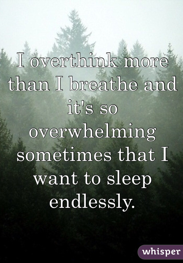 I overthink more than I breathe and it's so overwhelming sometimes that I want to sleep endlessly. 