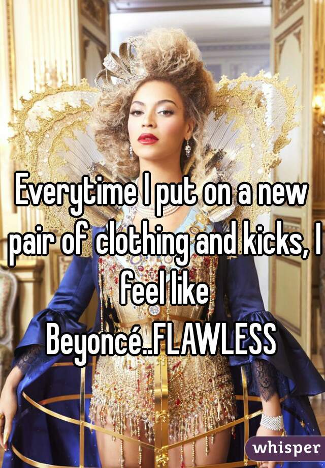 Everytime I put on a new pair of clothing and kicks, I feel like Beyoncé..FLAWLESS 