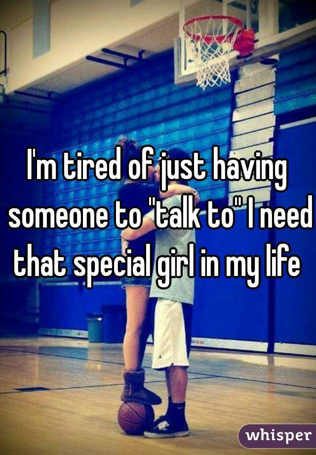 I'm tired of just having someone to "talk to" I need that special girl in my life 