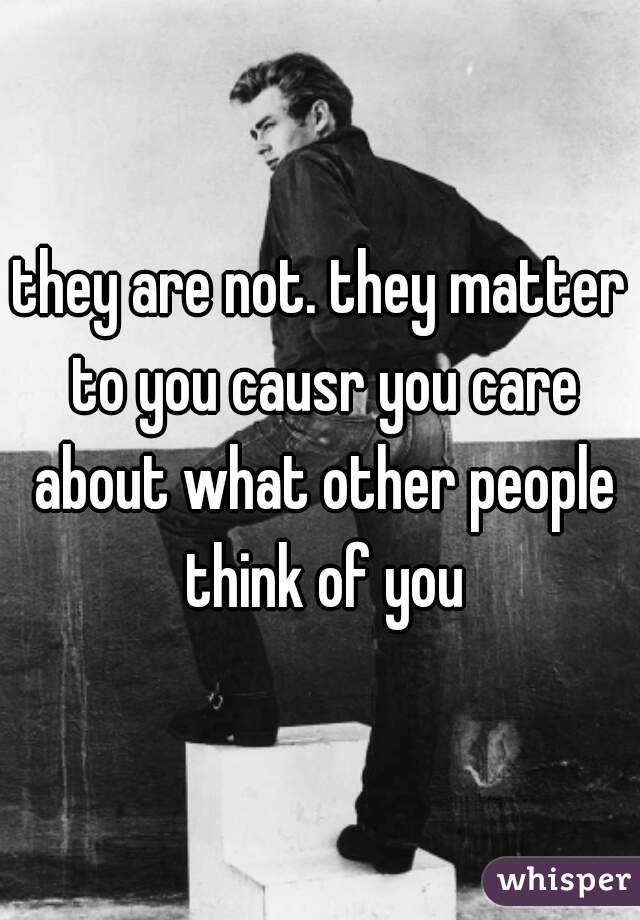 they are not. they matter to you causr you care about what other people think of you