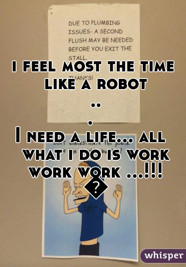 i feel most the time like a robot ... 
I need a life... all  what i do is work work work ...!!! 😷