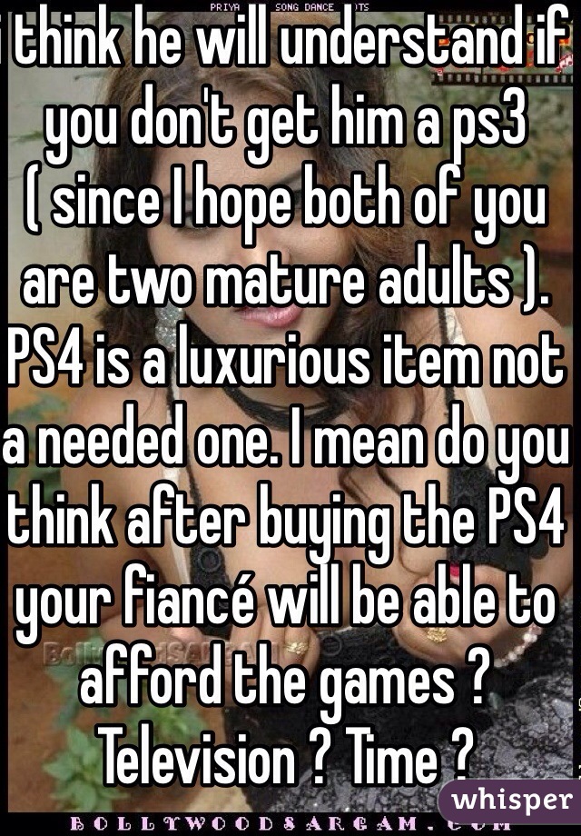 i think he will understand if you don't get him a ps3 ( since I hope both of you are two mature adults ). PS4 is a luxurious item not a needed one. I mean do you think after buying the PS4 your fiancé will be able to afford the games ? Television ? Time ? 