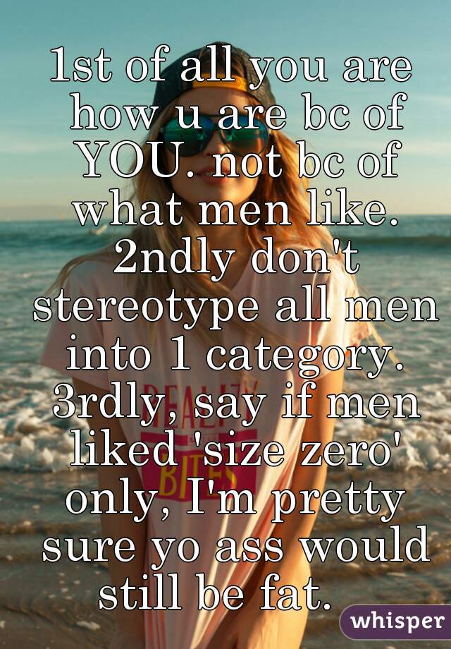 1st of all you are how u are bc of YOU. not bc of what men like. 2ndly don't stereotype all men into 1 category. 3rdly, say if men liked 'size zero' only, I'm pretty sure yo ass would still be fat.   