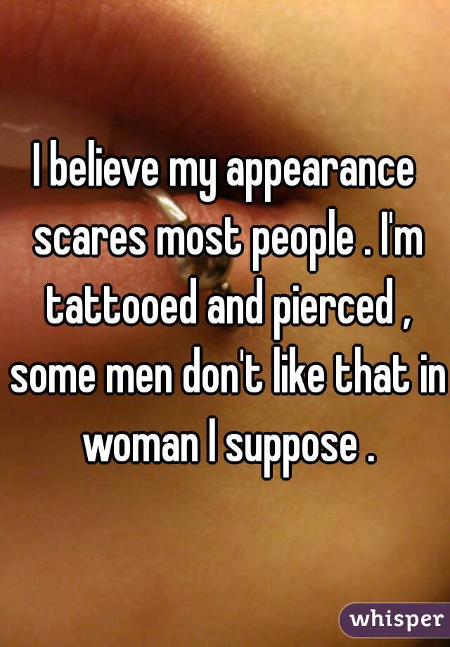 I believe my appearance scares most people . I'm tattooed and pierced , some men don't like that in woman I suppose .