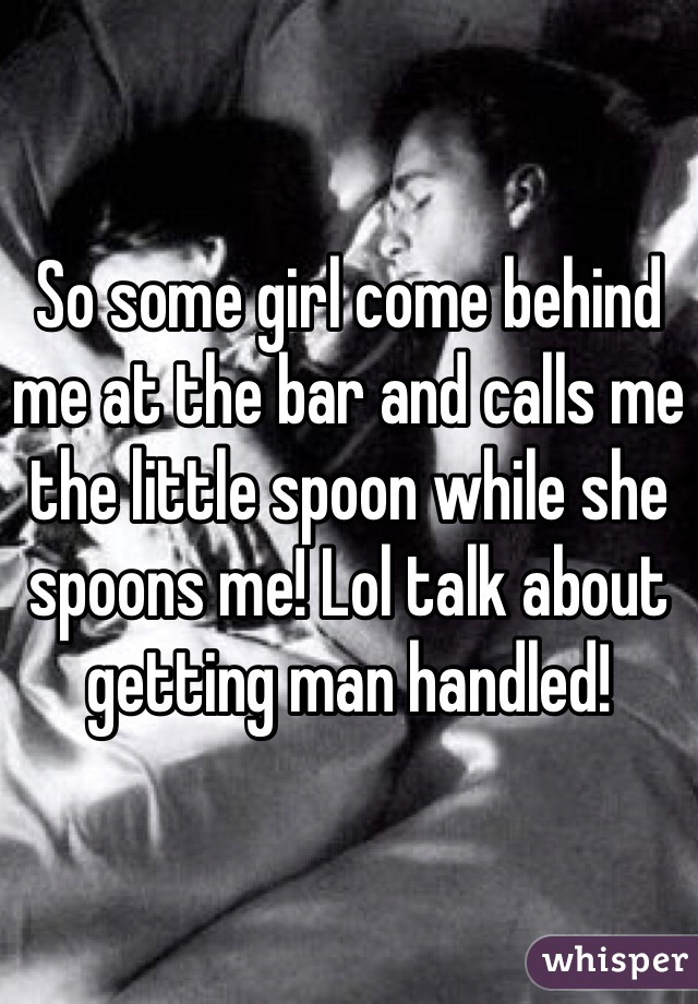 So some girl come behind me at the bar and calls me the little spoon while she spoons me! Lol talk about getting man handled!