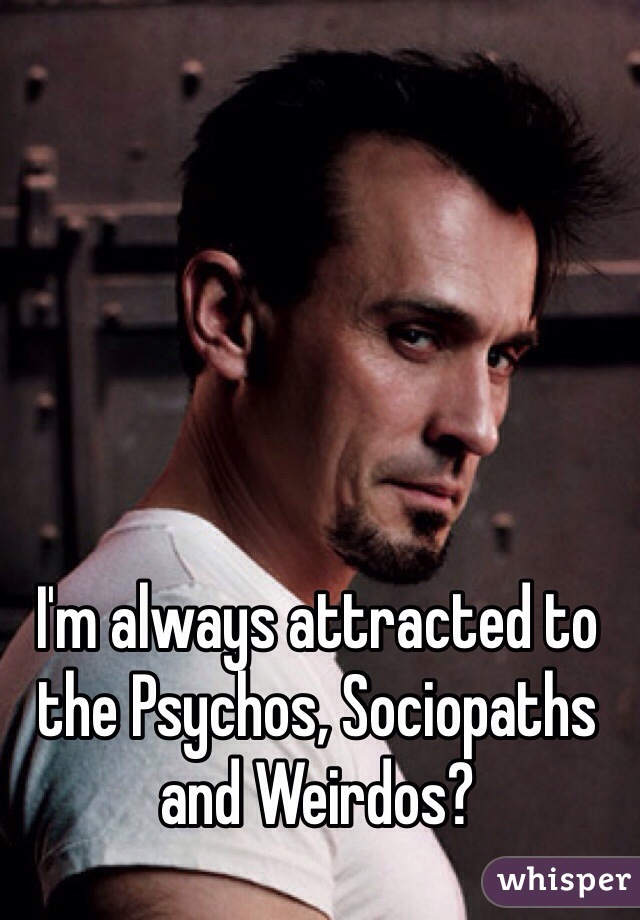 I'm always attracted to the Psychos, Sociopaths and Weirdos?  