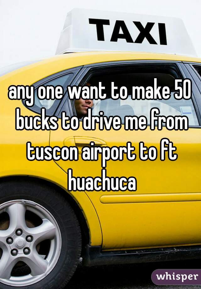 any one want to make 50 bucks to drive me from tuscon airport to ft huachuca