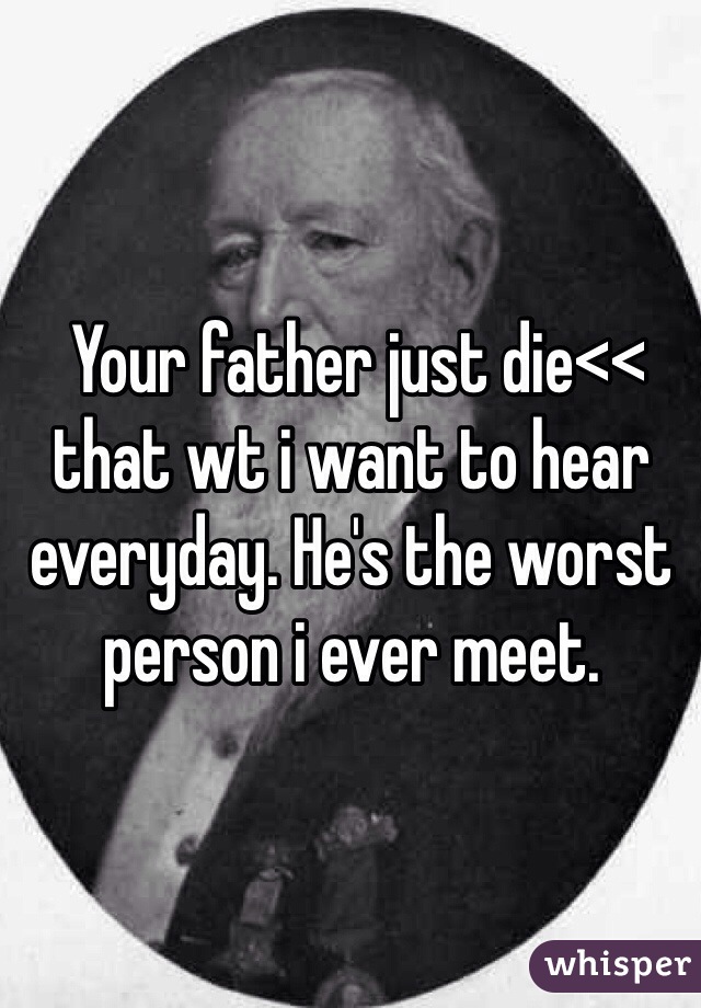  Your father just die<< that wt i want to hear everyday. He's the worst person i ever meet.  