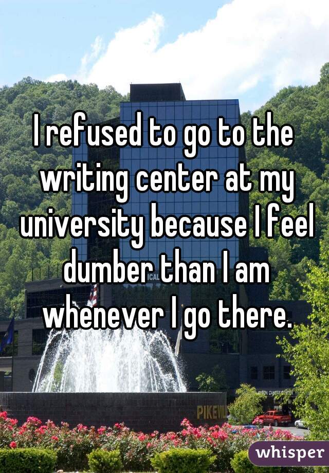 I refused to go to the writing center at my university because I feel dumber than I am whenever I go there.