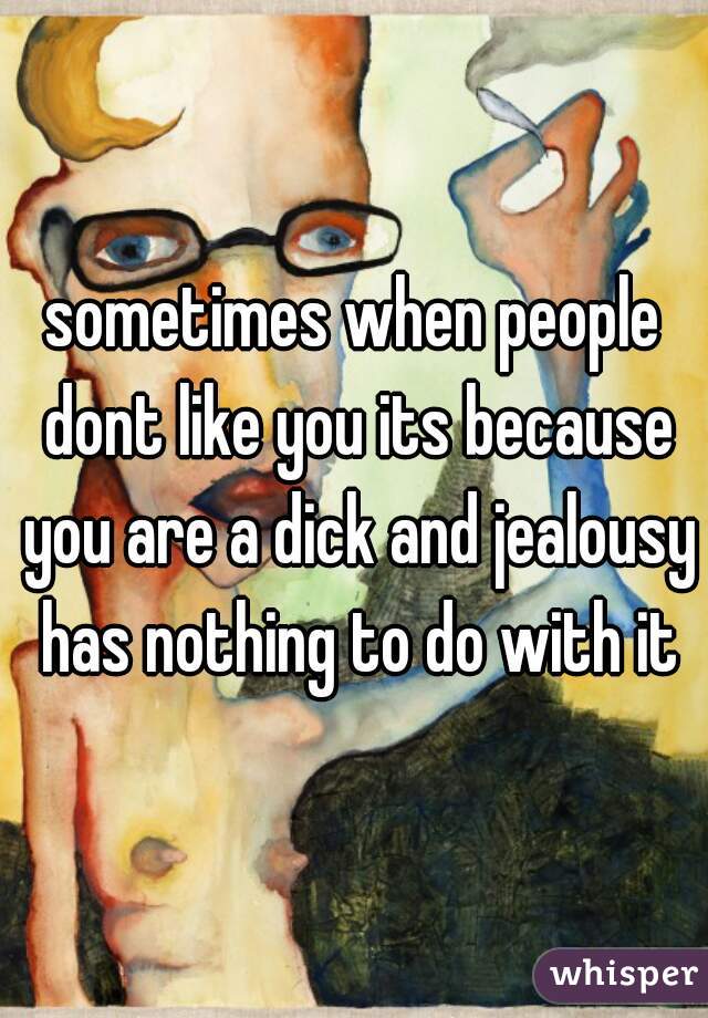 sometimes when people dont like you its because you are a dick and jealousy has nothing to do with it