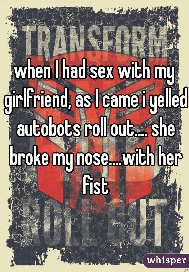 when I had sex with my girlfriend, as I came i yelled autobots roll out.... she broke my nose....with her fist