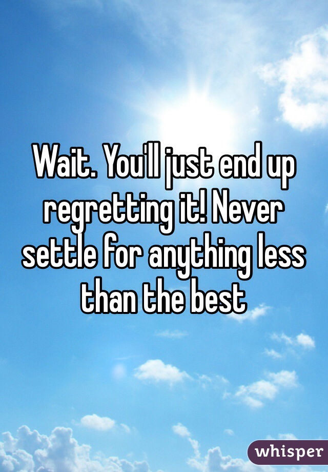 Wait. You'll just end up regretting it! Never settle for anything less than the best