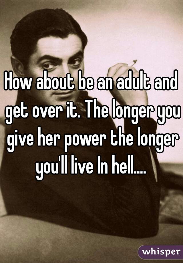 How about be an adult and get over it. The longer you give her power the longer you'll live In hell.... 
