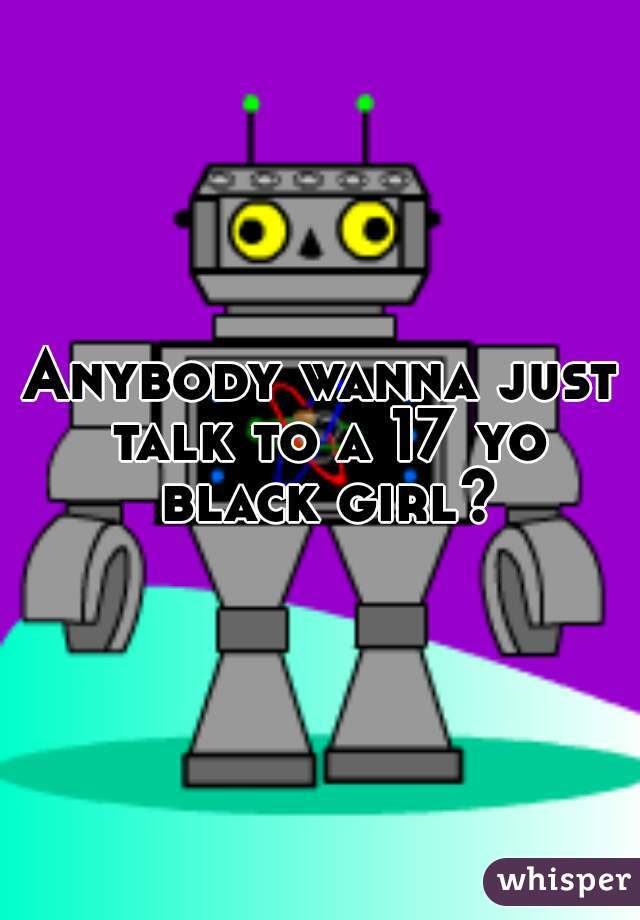 Anybody wanna just talk to a 17 yo black girl?