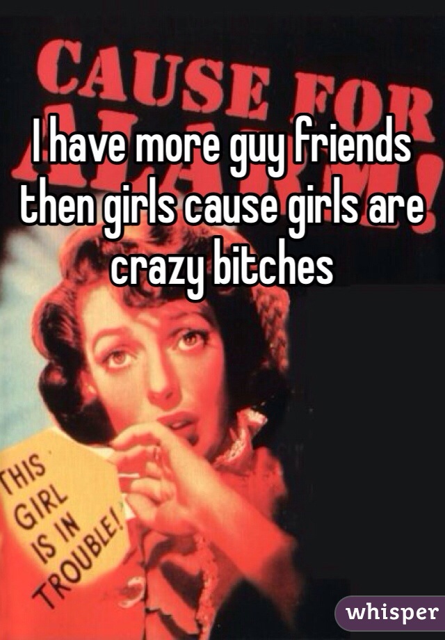 I have more guy friends then girls cause girls are crazy bitches 