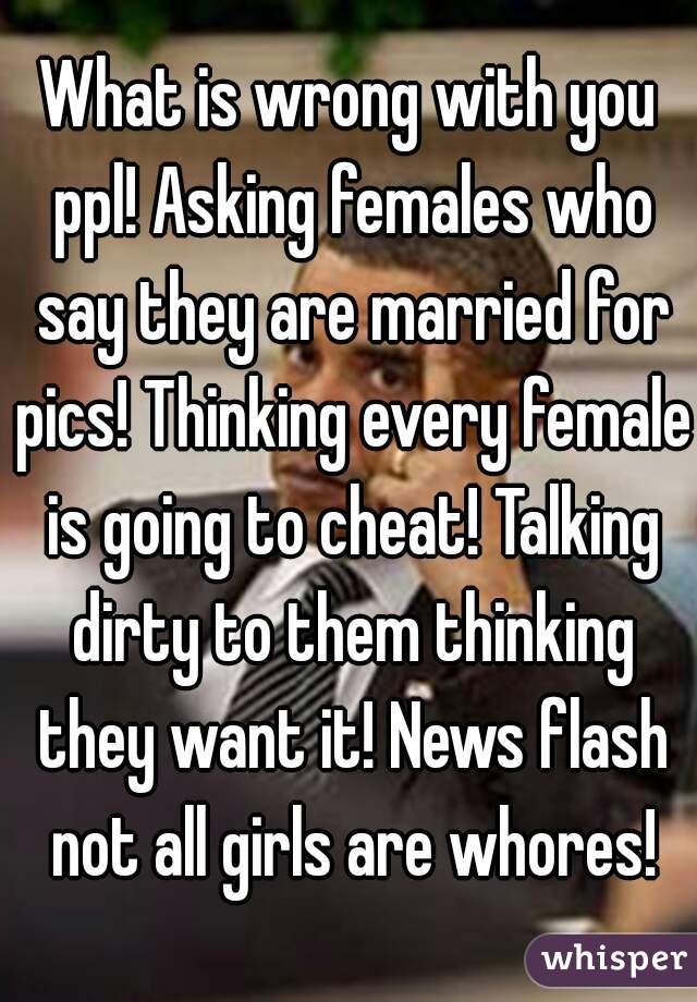 What is wrong with you ppl! Asking females who say they are married for pics! Thinking every female is going to cheat! Talking dirty to them thinking they want it! News flash not all girls are whores!