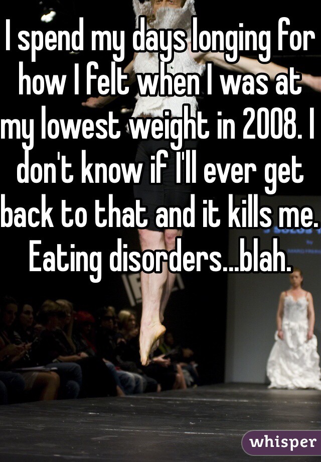 I spend my days longing for how I felt when I was at my lowest weight in 2008. I don't know if I'll ever get back to that and it kills me. Eating disorders...blah.