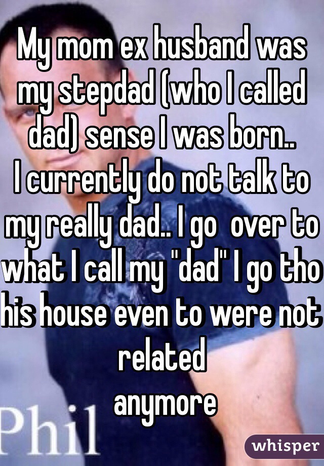 My mom ex husband was my stepdad (who I called dad) sense I was born..
I currently do not talk to my really dad.. I go  over to what I call my "dad" I go tho his house even to were not related
 anymore