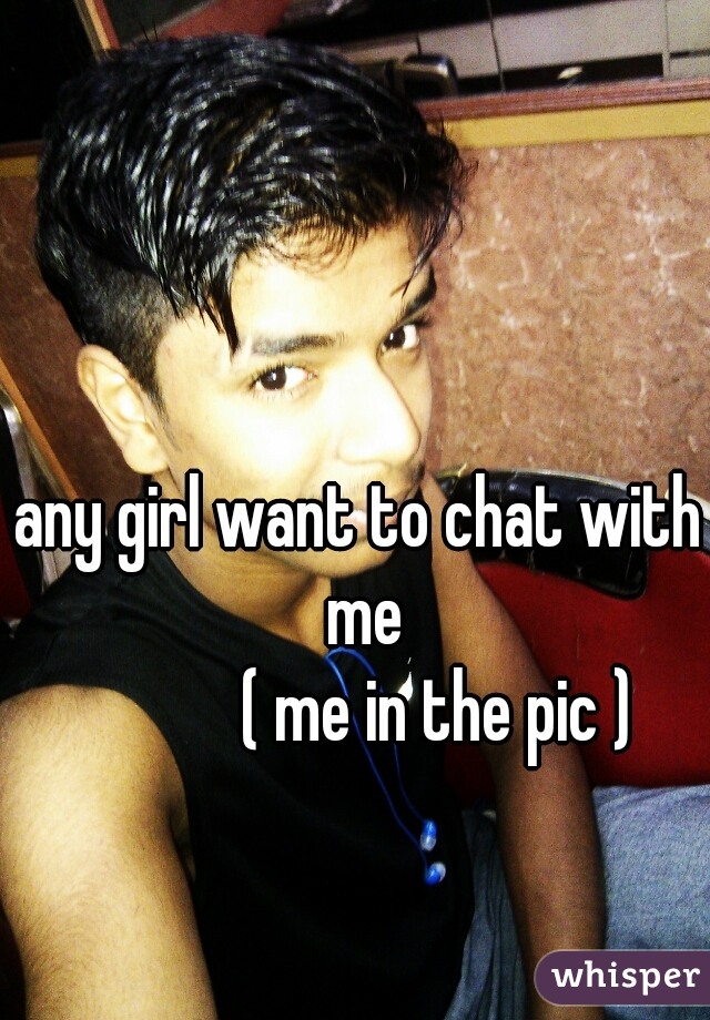 any girl want to chat with me
           ( me in the pic )