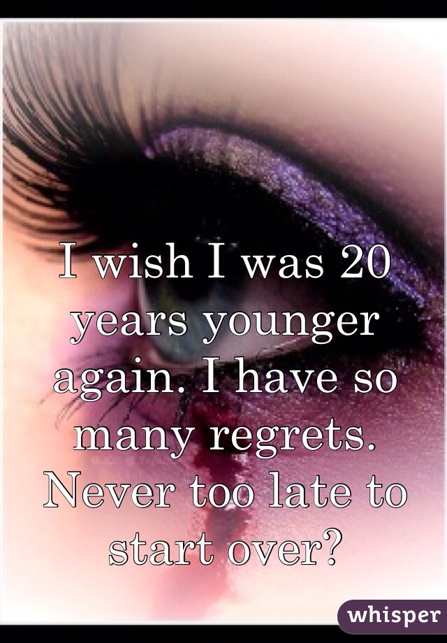 I wish I was 20 years younger again. I have so many regrets. Never too late to start over?