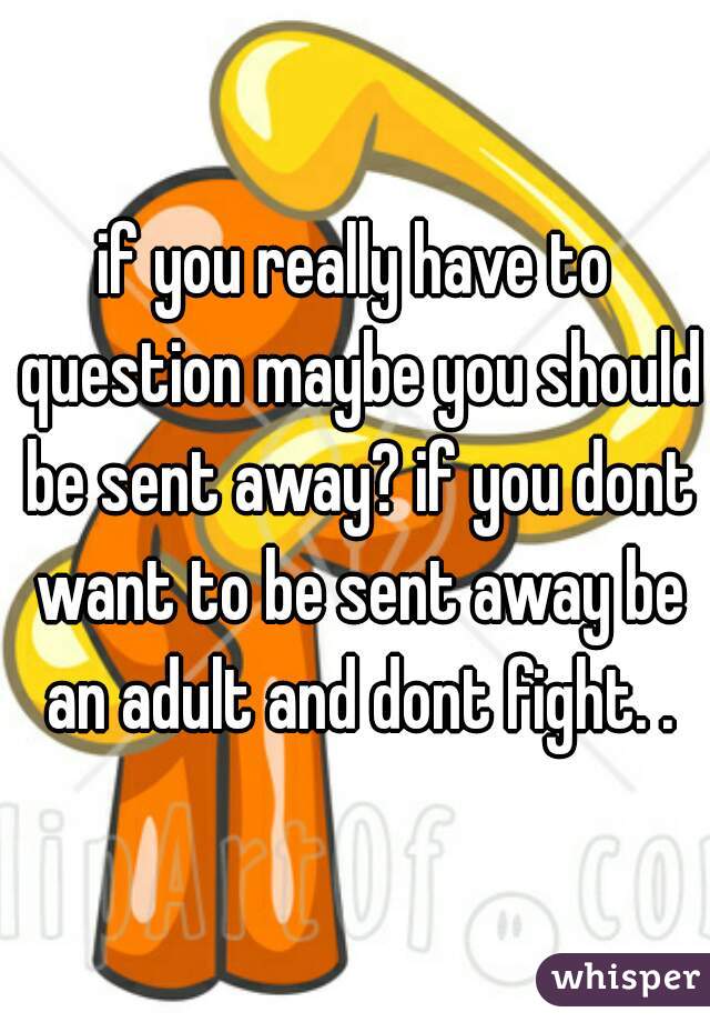 if you really have to question maybe you should be sent away? if you dont want to be sent away be an adult and dont fight. .