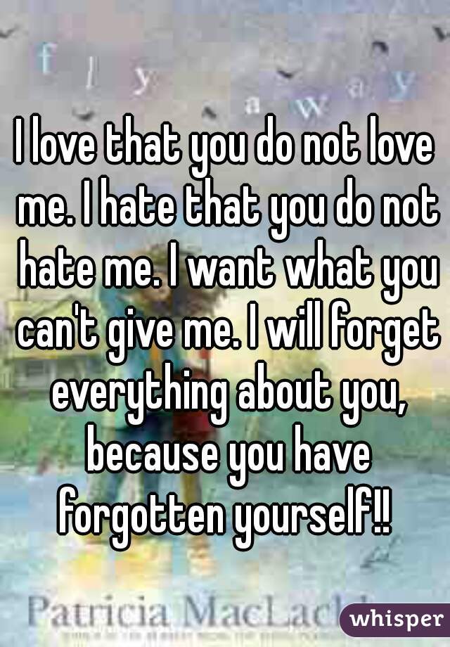I love that you do not love me. I hate that you do not hate me. I want what you can't give me. I will forget everything about you, because you have forgotten yourself!! 