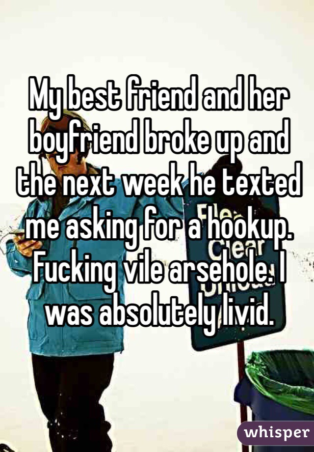 My best friend and her boyfriend broke up and the next week he texted me asking for a hookup. Fucking vile arsehole. I was absolutely livid.
