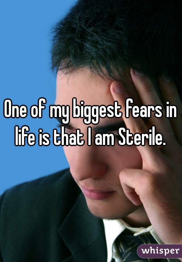 One of my biggest fears in life is that I am Sterile. 