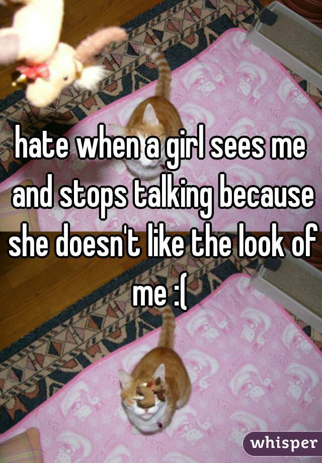 hate when a girl sees me and stops talking because she doesn't like the look of me :( 