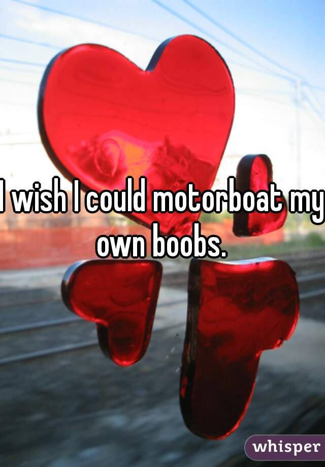 I wish I could motorboat my own boobs. 