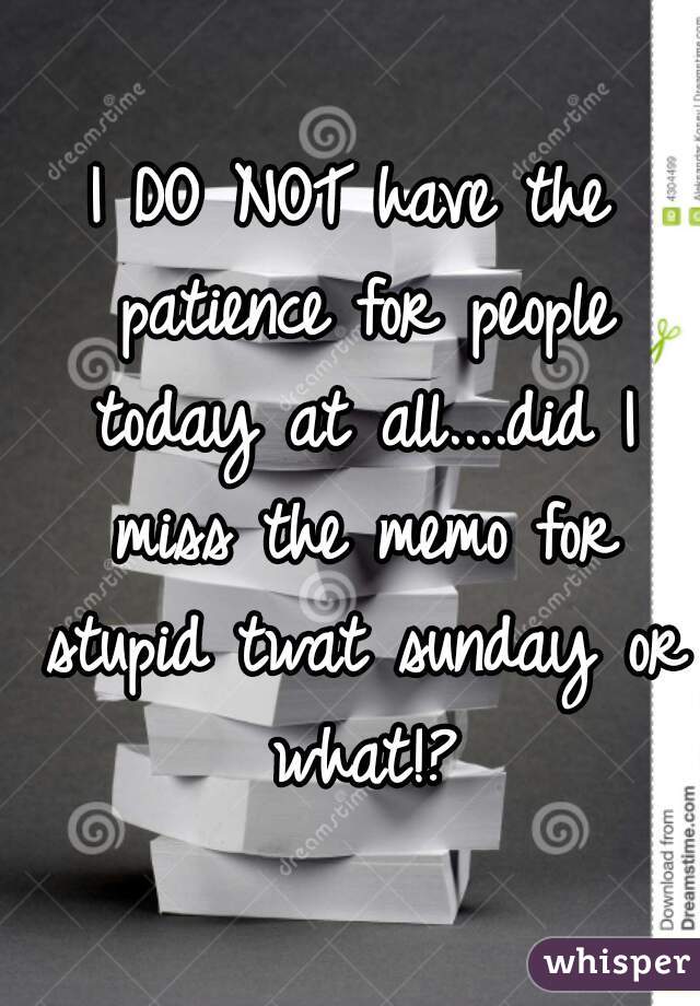 I DO NOT have the patience for people today at all....did I miss the memo for stupid twat sunday or what!?