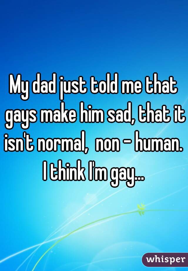 My dad just told me that gays make him sad, that it isn't normal,  non - human. 
I think I'm gay...