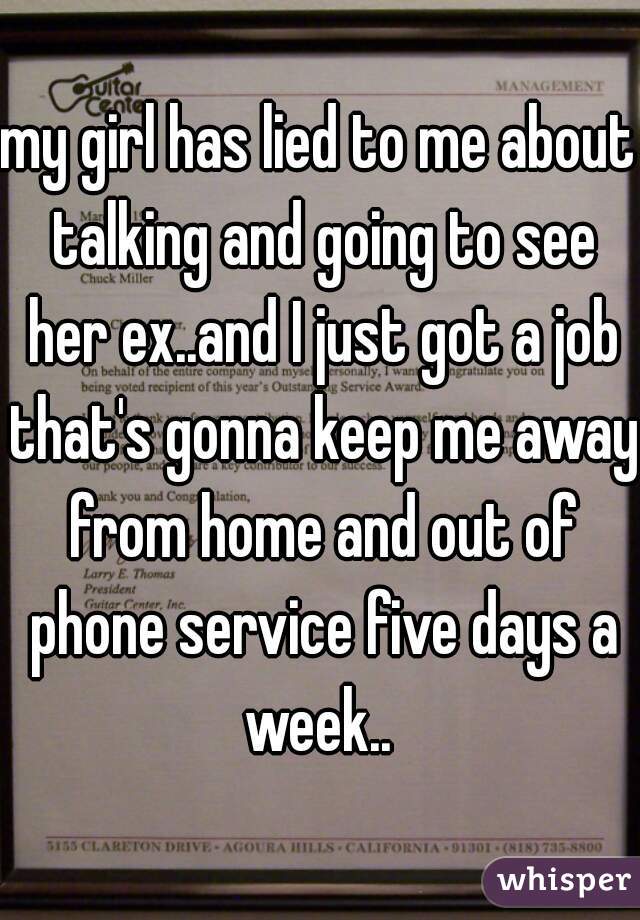 my girl has lied to me about talking and going to see her ex..and I just got a job that's gonna keep me away from home and out of phone service five days a week.. 