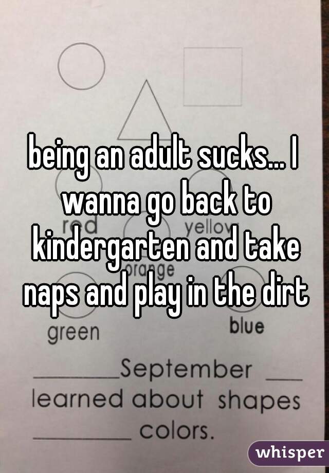 being an adult sucks... I wanna go back to kindergarten and take naps and play in the dirt