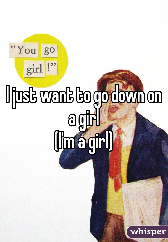 I just want to go down on a girl
(I'm a girl)