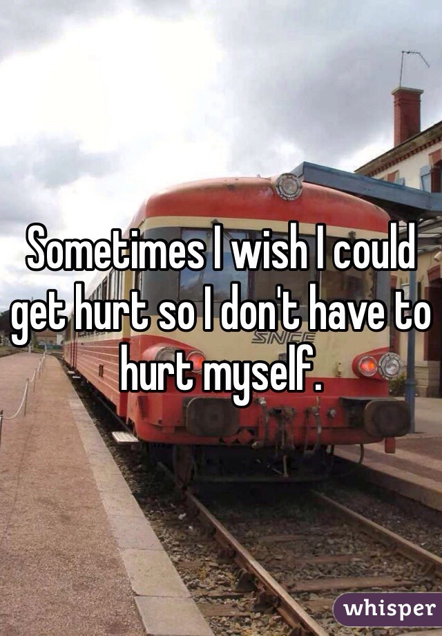 Sometimes I wish I could get hurt so I don't have to hurt myself.