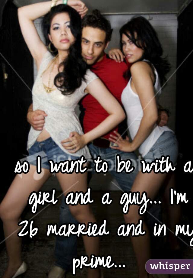 so I want to be with a girl and a guy... I'm 26 married and in my prime...  

