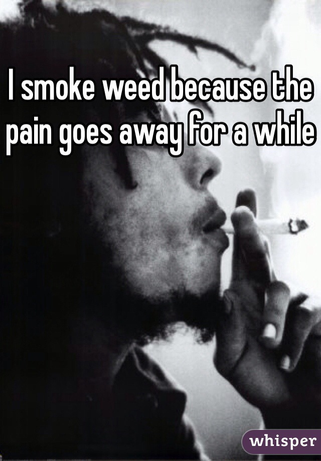 I smoke weed because the pain goes away for a while