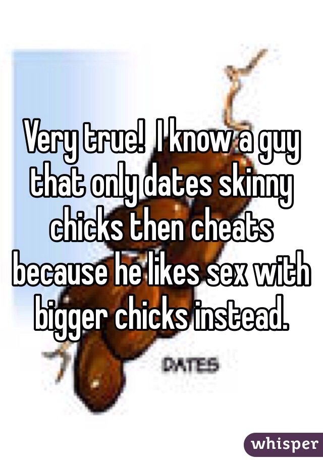 Very true!  I know a guy that only dates skinny chicks then cheats because he likes sex with bigger chicks instead. 