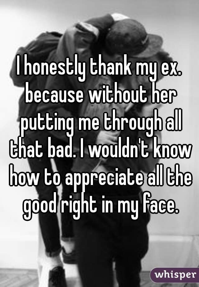 I honestly thank my ex. because without her putting me through all that bad. I wouldn't know how to appreciate all the good right in my face.