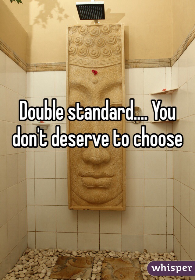 Double standard.... You don't deserve to choose 