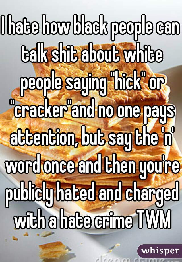 I hate how black people can talk shit about white people saying "hick" or "cracker"and no one pays attention, but say the 'n' word once and then you're publicly hated and charged with a hate crime TWM