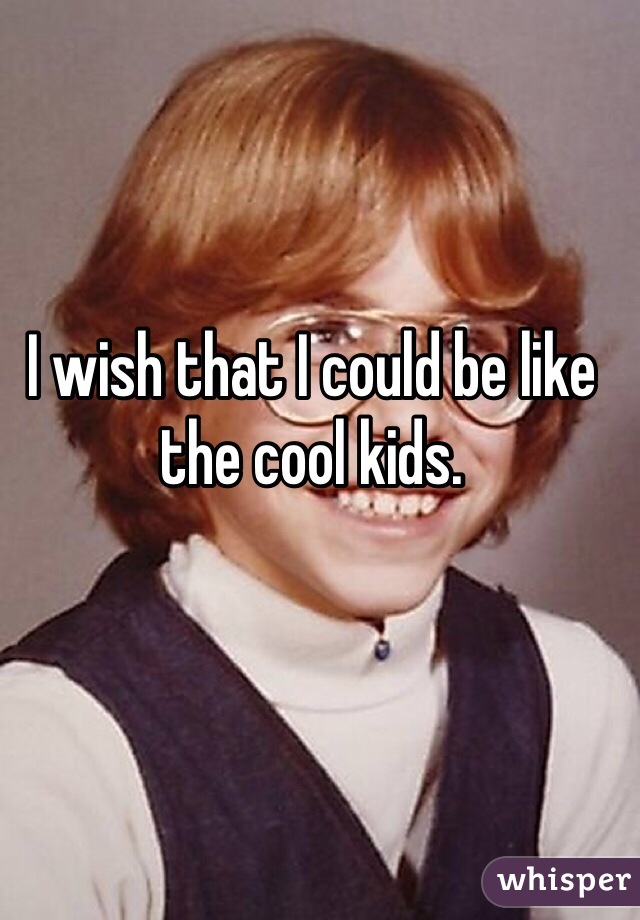 I wish that I could be like the cool kids.