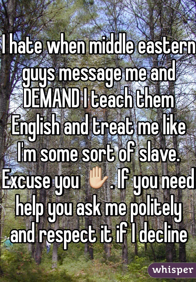 I hate when middle eastern guys message me and DEMAND I teach them English and treat me like I'm some sort of slave. Excuse you ✋. If you need help you ask me politely and respect it if I decline