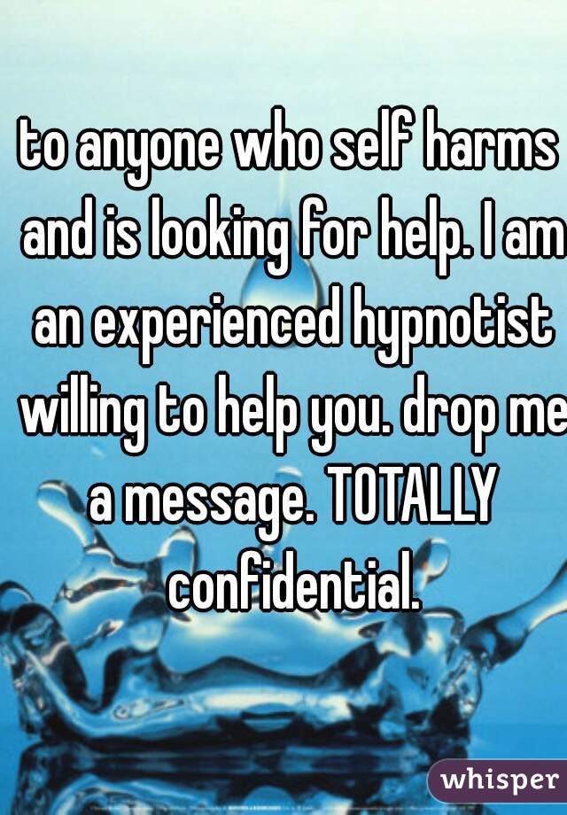 to anyone who self harms and is looking for help. I am an experienced hypnotist willing to help you. drop me a message. TOTALLY confidential.