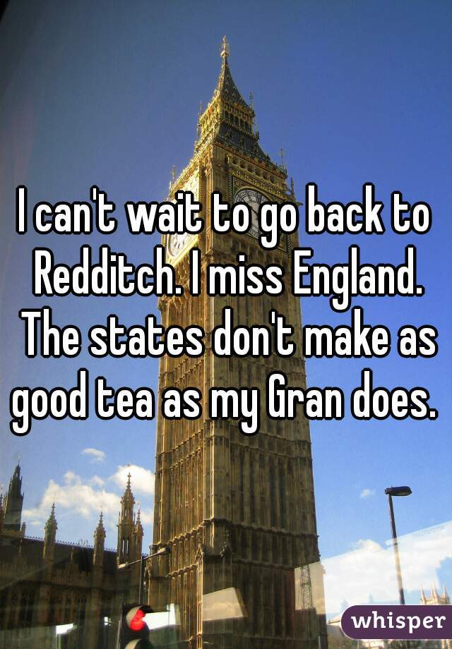 I can't wait to go back to Redditch. I miss England. The states don't make as good tea as my Gran does.  