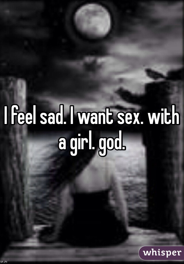 I feel sad. I want sex. with a girl. god.