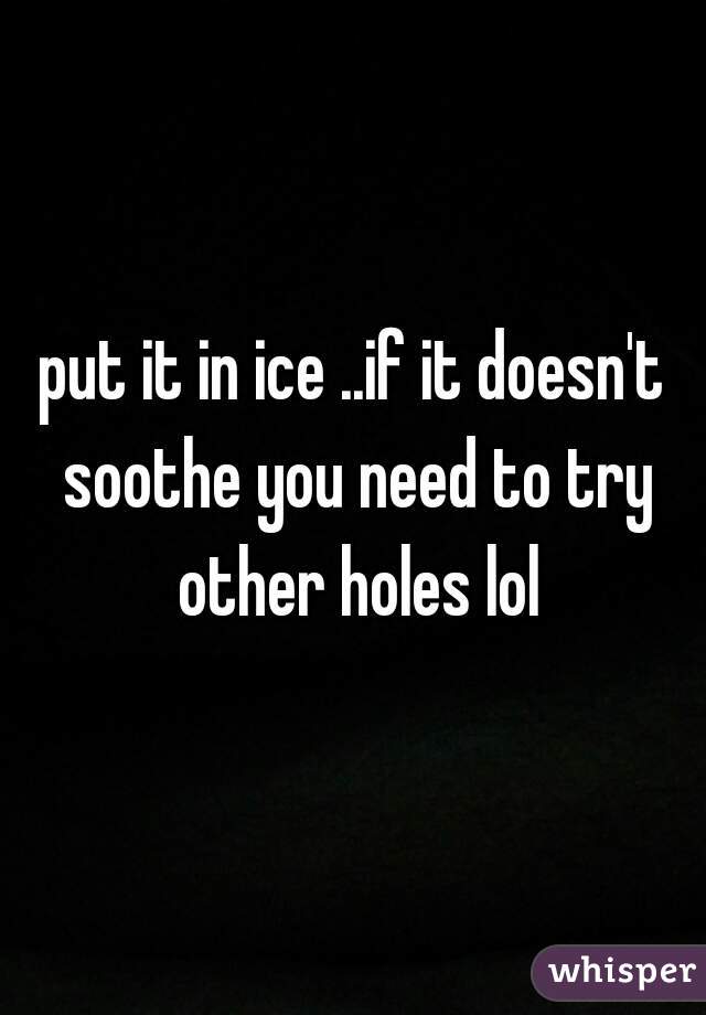 put it in ice ..if it doesn't soothe you need to try other holes lol